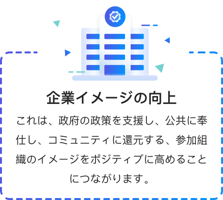 企業イメージの向上 これは、政府の政策を支援し、公共に奉仕し、コミュニティに還元する、参加組織のイメージをポジティブに高めることにつながります。
